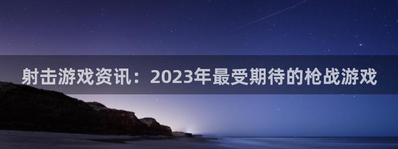 鼎点娱乐官网登录：射击游戏资讯：2023年最受期待的枪战游戏